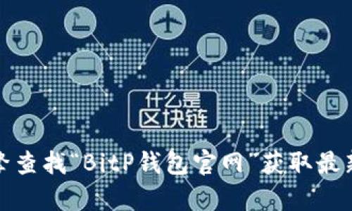 抱歉，我无法提供特定网站的实时链接或信息。您可以通过搜索引擎查找“BitP钱包官网”获取最新的官网地址。请确保在访问任何网站之前确认其安全性和真实性。