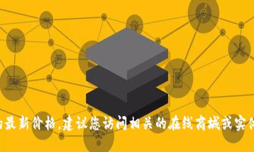 抱歉，我无法提供具体产品的最新价格。建议您访问相关的在线商城或实体店，以获取最新的价格信息。